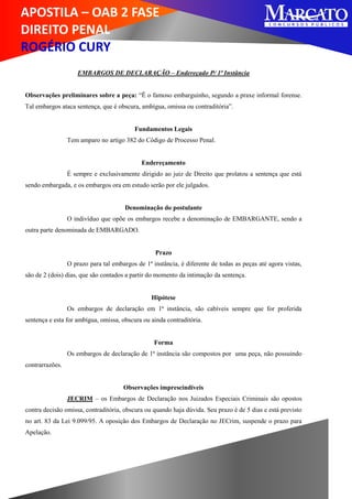 APOSTILA – OAB 2 FASE
DIREITO PENAL
ROGÉRIO CURY
EMBARGOS DE DECLARAÇÃO – Endereçado P/ 1ª Instância
Observações preliminares sobre a peça: “Ë o famoso embarguinho, segundo a praxe informal forense.
Tal embargos ataca sentença, que é obscura, ambígua, omissa ou contraditória”.
Fundamentos Legais
Tem amparo no artigo 382 do Código de Processo Penal.
Endereçamento
É sempre e exclusivamente dirigido ao juiz de Direito que prolatou a sentença que está
sendo embargada, e os embargos ora em estudo serão por ele julgados.
Denominação do postulante
O indivíduo que opõe os embargos recebe a denominação de EMBARGANTE, sendo a
outra parte denominada de EMBARGADO.
Prazo
O prazo para tal embargos de 1ª instância, é diferente de todas as peças até agora vistas,
são de 2 (dois) dias, que são contados a partir do momento da intimação da sentença.
Hipótese
Os embargos de declaração em 1ª instância, são cabíveis sempre que for proferida
sentença e esta for ambígua, omissa, obscura ou ainda contraditória.
Forma
Os embargos de declaração de 1ª instância são compostos por uma peça, não possuindo
contrarrazões.
Observações imprescindíveis
JECRIM – os Embargos de Declaração nos Juizados Especiais Criminais são opostos
contra decisão omissa, contraditória, obscura ou quando haja dúvida. Seu prazo é de 5 dias e está previsto
no art. 83 da Lei 9.099/95. A oposição dos Embargos de Declaração no JECrim, suspende o prazo para
Apelação.
 