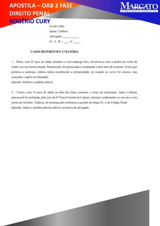 APOSTILA – OAB 2 FASE
DIREITO PENAL
ROGÉRIO CURY
Local e data.
(pular 2 linhas)
Advogado ___________
O . A . B. / ____ nº _____
CASOS REFERENTES À MATÉRIA
1 – Paulo, com 22 anos de idade, primário e com emprego fixo, envolveu-se com a prática de crime de
roubo, em sua forma tentada. Denunciado, foi processado e condenado a dois anos de reclusão. O juiz que
prolatou a sentença, embora tenha reconhecido a primariedade, no tocante ao sursis foi omisso, mas
concedeu o apelo em liberdade.
Questão: Elabore a medida cabível.
2 – Carlos, com 19 anos de idade na data dos fatos, cometeu o crime de estelionato. Após o trâmite
processual foi prolatada, pelo juiz da 6º Vara Criminal da Capital, sentença condenando-o a um ano e seis
meses de reclusão. Todavia, tal sentença,não enfrentou a questão do artigo 65, I, do Código Penal.
Questão: Adote a medida judicial cabível, exclusiva de advogado.
 