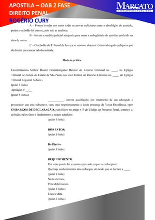 APOSTILA – OAB 2 FASE
DIREITO PENAL
ROGÉRIO CURY
A – Foram levadas aos autos todas as provas suficientes para a absolvição do acusado,
porém o acórdão foi omisso, pois não as analisou.
B – Intente a medida judicial adequada para sanar a ambigüidade do acórdão proferido na
data de ontem.
C – O acórdão do Tribunal de Justiça se mostrou obscuro. Como advogado aplique o que
de direito para atacar tal obscuridade.
Modelo prático
Excelentíssimo Senhor Doutor Desembargador Relator do Recurso Criminal no. ____, no Egrégio
Tribunal de Justiça do Estado de São Paulo, (ou Juiz Relator do Recurso Criminal no. ____, do Egrégio
Tribunal Regional Federal),
(pular 1 linha)
Apelação nº __/__
(pular 8 linhas)
___________, outrora qualificado, por intermédio de seu advogado e
procurador que esta subscreve, vem, mui respeitosamente à douta presença de Vossa Excelência, opor
EMBARGOS DE DECLARAÇÃO, com fulcro no artigo 619 do Código de Processo Penal, contra o v.
acórdão, pelos fatos e fundamentos a seguir aduzidos:
(pular 1 linha)
DOS FATOS:
(pular 1 linha)
Do Direito:
(pular 1 linha)
REQUERIMENTO:
Por tudo quanto foi exposto e provado, requer o embargante:
Que haja conhecimentos dos embargos, de modo que se declare a ____,
(pular 1 linha)
Nestes termos,
Pede deferimento.
(pular 2 linhas)
Local e data.
(pular 2 linhas)
 