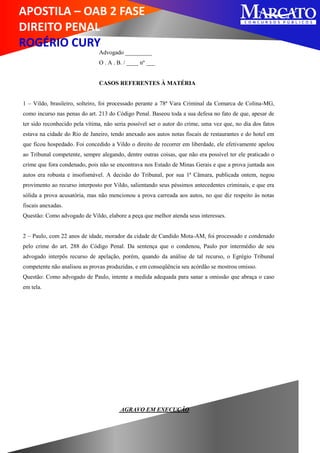 APOSTILA – OAB 2 FASE
DIREITO PENAL
ROGÉRIO CURY
Advogado _________
O . A . B. / ____ nº ___
CASOS REFERENTES À MATÉRIA
1 – Vildo, brasileiro, solteiro, foi processado perante a 78ª Vara Criminal da Comarca de Colina-MG,
como incurso nas penas do art. 213 do Código Penal. Baseou toda a sua defesa no fato de que, apesar de
ter sido reconhecido pela vítima, não seria possível ser o autor do crime, uma vez que, no dia dos fatos
estava na cidade do Rio de Janeiro, tendo anexado aos autos notas fiscais de restaurantes e do hotel em
que ficou hospedado. Foi concedido a Vildo o direito de recorrer em liberdade, ele efetivamente apelou
ao Tribunal competente, sempre alegando, dentre outras coisas, que não era possível ter ele praticado o
crime que fora condenado, pois não se encontrava nos Estado de Minas Gerais e que a prova juntada aos
autos era robusta e insofismável. A decisão do Tribunal, por sua 1ª Câmara, publicada ontem, negou
provimento ao recurso interposto por Vildo, salientando seus péssimos antecedentes criminais, e que era
sólida a prova acusatória, mas não mencionou a prova carreada aos autos, no que diz respeito às notas
fiscais anexadas.
Questão: Como advogado de Vildo, elabore a peça que melhor atenda seus interesses.
2 – Paulo, com 22 anos de idade, morador da cidade de Candido Mota-AM, foi processado e condenado
pelo crime do art. 288 do Código Penal. Da sentença que o condenou, Paulo por intermédio de seu
advogado interpôs recurso de apelação, porém, quando da análise de tal recurso, o Egrégio Tribunal
competente não analisou as provas produzidas, e em conseqüência seu acórdão se mostrou omisso.
Questão: Como advogado de Paulo, intente a medida adequada para sanar a omissão que abraça o caso
em tela.
AGRAVO EM EXECUÇÃO
 