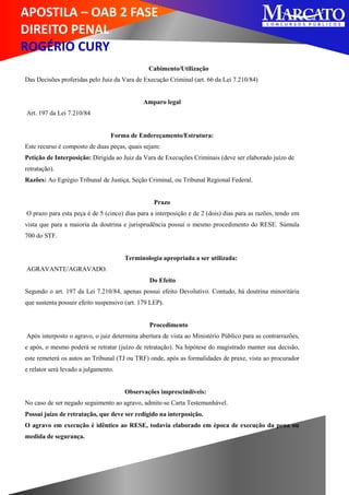 APOSTILA – OAB 2 FASE
DIREITO PENAL
ROGÉRIO CURY
Cabimento/Utilização
Das Decisões proferidas pelo Juiz da Vara de Execução Criminal (art. 66 da Lei 7.210/84)
Amparo legal
Art. 197 da Lei 7.210/84
Forma de Endereçamento/Estrutura:
Este recurso é composto de duas peças, quais sejam:
Petição de Interposição: Dirigida ao Juiz da Vara de Execuções Criminais (deve ser elaborado juízo de
retratação).
Razões: Ao Egrégio Tribunal de Justiça, Seção Criminal, ou Tribunal Regional Federal.
Prazo
O prazo para esta peça é de 5 (cinco) dias para a interposição e de 2 (dois) dias para as razões, tendo em
vista que para a maioria da doutrina e jurisprudência possui o mesmo procedimento do RESE. Súmula
700 do STF.
Terminologia apropriada a ser utilizada:
AGRAVANTE/AGRAVADO.
Do Efeito
Segundo o art. 197 da Lei 7.210/84, apenas possui efeito Devolutivo. Contudo, há doutrina minoritária
que sustenta possuir efeito suspensivo (art. 179 LEP).
Procedimento
Após interposto o agravo, o juiz determina abertura de vista ao Ministério Público para as contrarrazões,
e após, o mesmo poderá se retratar (juízo de retratação). Na hipótese do magistrado manter sua decisão,
este remeterá os autos ao Tribunal (TJ ou TRF) onde, após as formalidades de praxe, vista ao procurador
e relator será levado a julgamento.
Observações imprescindíveis:
No caso de ser negado seguimento ao agravo, admite-se Carta Testemunhável.
Possui juízo de retratação, que deve ser redigido na interposição.
O agravo em execução é idêntico ao RESE, todavia elaborado em época de execução da pena ou
medida de segurança.
 