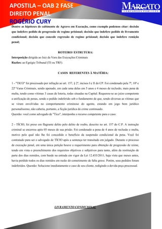 APOSTILA – OAB 2 FASE
DIREITO PENAL
ROGÉRIO CURY
Dentre as hipóteses de cabimento de Agravo em Execução, como exemplo podemos citar: decisão
que indefere pedido de progressão de regime prisional; decisão que indefere pedido de livramento
condicional; decisão que concede regressão de regime prisional; decisão que indefere remição
penal;
ROTEIRO/ ESTRUTURA:
Interposição dirigida ao Juiz da Vara das Execuções Criminais
Razões: ao Egrégio Tribunal (TJ ou TRF).
CASOS REFERENTES À MATÉRIA:
1 - "TICO" foi processado por infração ao art. 157, § 2º, incisos I e II do CP. Foi condenado pela 7ª, 10ª e
22ª Varas Criminais, sendo apenado, em cada uma delas em 5 anos e 4 meses de reclusão, mais pena de
multa, tendo como vítimas 3 casas de loteria, todas situadas na Capital. Requereu-se ao juízo competente
a unificação de penas, sendo o pedido indeferido sob o fundamento de que, sendo diversas as vítimas que
se viram envolvidas no comportamento criminoso do agente, estando em jogo bem jurídico
personalíssimo, não caberia, portanto, a ficção jurídica do crime continuado.
Questão: você como advogado de "Tico", interponha o recurso competente para o caso.
2 - TÍCIO, foi preso em flagrante delito pelo delito de roubo, descrito no art. 157 do C.P. A instrução
criminal se encerrou após 05 meses de sua prisão. Foi condenado a pena de 4 anos de reclusão e multa,
motivo pelo qual não lhe foi concedido o benefício da suspensão condicional da pena. Você foi
contratado para ser o advogado de TÍCIO após a sentença ter transitado em julgado. Durante o processo
de execução penal, em uma única petição houve a requerimento para obtenção de progressão de reime,
tendo em vista o preenchimento dos requisitos objetivos e subjetivos para tanto, além da restituição de
parte dos dias remidos, com basde na entrada em vigor da Lei 12.433/2011, haja vista que meses antes,
havia perdido todos os dias remidos em razão do cometimento de falta grave. Porém, seus pedidos foram
indeferidos. Questão: Solucione imediatamente o caso de seu cliente, redigindo a devida peça processual.
LIVRAMENTO CONDICIONAL
 