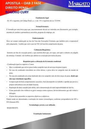 APOSTILA – OAB 2 FASE
DIREITO PENAL
ROGÉRIO CURY
Fundamento legal
Art. 83 e seguintes, do Código Penal, c.c. o art. 131 e seguintes da Lei 7210/84.
Forma/Estrutura
É formada por uma única peça que, necessariamente deverá ser instruída com documentos, por exemplo,
atestado de conduta e permanência carcerária, proposta de emprego, etc.
Endereçamento
Deve ser sempre endereçado ao Juiz da Vara das Execuções Criminais, que também será o responsável
pelo julgamento. Lembre que será o juiz da VEC do local do cumprimento da pena.
Cabimento/Requisitos:
Somente em fase de execução penal, o que acarreta dizer que, em regra, será após o trânsito em julgado
da sentença. Contudo, vale lembrar que admite-se a execução provisória da pena.
Requisitos para a obtenção do livramento condicinal:
- Condenação igual ou superior a 2 anos;
- Que o condenado que estiver preso tenha cumprido mais de um terço da pena (regra);
- No caso de condenado reincidente em crime doloso, o preso deve ter cumprido mais da metade da
pena;
- No caso do condenado em crime hediondo deve ter cumprido mais de dois terços da pena, desde que
não seja reincidente específico.
- Comprovação de bom comportamento carcerário, bom desempenho no trabalho e aptidão par prover a
própria subsistência com atividade honesta;
- Reparação do dano causado pelo delito, salvo demonstração de total impossibilidade de fazê-lo;
- Crime praticado com violência ou grave ameaça contra a pessoa, deverá demonstrar que não voltará a
delinqüir;
- O preso deve preencher os requisitos objetivos e subjetivos.
Poderá ainda ser determinada a realização de exame criminológico, conforme jurisprudência do STF e
STJ (Súmula 439).
Terminologia correta a ser utilizada:
REQUERENTE.
Tramitação/Andamento:
 