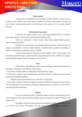 APOSTILA – OAB 2 FASE
DIREITO PENAL
ROGÉRIO CURY
Endereçamento
A queixa-crime é necessariamente encaminhada à primeira instância, ou seja, a um juiz
de direito ou juiz federal de uma Vara Criminal. Tratando-se de Jecrim, a queixa-crime, em regra será
oral. Contudo, excepcionalmente poderá ser oferecida por escrito, perante o Juiz do Juizado Especial
Criminal.
Denominação do postulante
O indivíduo que oferece a peça em tela é denominado QUERELANTE, e o indivíduo
contra quem se propôs a queixa recebe a denominação de QUERELADO.
Poderá ser o Querelante: a vítima. Contudo, sendo incapaz, poderá oferecer a queixa-
crime seu representante legal.
Entretanto, em caso de morte ou de declaração judicial de ausência, o direito de ação é do
cônjuge (a jurisprudência e doutrina, também admitem o companheiro(a)), ascendente, descendente ou
irmão, nos termos dos arts. 100 do CP e do art. 31 do CPP.
A queixa-crime poderá ser oferecida por curador quando, sendo a vítima incapaz e não
possuindo representante legal ou quando havendo representante legal, houver colidência de interesses
(entre representante legal e vítima), nos moldes do art. 33 do CPP.
Prazo
O prazo para o oferecimento de queixa crime é decadencial, não havendo suspensão ou
interrupção, e depende de certas hipóteses, senão vejamos:
- 6 (seis) meses, contados a partir do conhecimento da autoria delitiva (regra);
- 6 (seis) meses, contados a partir da perda do prazo do MP em oferecer a denúncia, nos casos de ação
penal privada subsidiária da pública;
Os prazos acima vêm previstos nos arts. 103 do CP e art. 38 do CPP.
- 6 (seis) meses, contados do trânsito em julgado da sentença anulatória do casamento no juízo cível, no
crime de induzimento a erro essencial ou ocultação de impedimento para o casamento (art. 236 do CP) –
ação penal privada personalíssima.
Hipótese
No caso de ação penal privada, é a peça que inaugura tal ação, sendo oferecida em juízo.
Temos hipóteses de crimes que se procedem mediante queixa, por exemplo, nos artigos 167 (dano) e 145
(honra) do CP.
Há também a hipótese da ação penal privada subsidiária da pública (art. 29 do CPP, 100,
§ 3º do CP e art.5º, LIX da CF), quando se trata de crime de ação penal pública, e o membro do
 