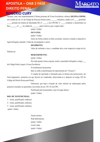APOSTILA – OAB 2 FASE
DIREITO PENAL
ROGÉRIO CURY
inclusa), vem, mui respeitosamente à Douta presença de Vossa Excelência, oferecer QUEIXA-CRIME,
nos moldes do art. 41 do Código de Processo Penal contra ______, brasileiro, estado civil ____, profissão
____, portado da Cédula de Identidade RG nº ____, e do CPF/MF nº ____, residente e domiciliado na
Rua ______, nº ___, na cidade de _______, pelos motivos que a seguir aduz:
(pular 1 linha)
OS FATOS:
(pular 1 linha)
(narre de forma ordeira os fatos ocorridos, inclusive citando o dispositivo
legal infringido, pulando 1 linha de um parágrafo a outro)
DO DIREITO:
Além de enfrentar a tese, o candidato deve citar respectivo artigo de lei,
Súmula etc.
REQUERIMENTO:
(pular 1 linha)
Por tudo quanto restou exposto, tendo o querelado infringido o artigo ___
do Código Penal, requer a Vossa Excelência:
O recebimento da presente;
Que se colha a manifestação do representante do “Parquet”;
A citação do querelado e intimação para os demais atos processuais, até
final julgamento, momento em que deverá ser condenado, observando-se o disposto no artigo 529 do
Código de Direito Processual Penal;
Outrossim, que haja a fixação de valor mínimo de indenização pelos
prejuízos causados ao querelante, nos termos do art. 387, IV do CPP;
Notificação das testemunhas, cujo rol segue abaixo.
(pular 1 linha)
ROL DE TESTEMUNHAS:
1 – nome, qualificação, endereço.
2 – nome, qualificação, endereço.
3 – nome, qualificação, endereço.
(pular 1 linha)
Nestes termos,
Pede deferimento.
(pular 1 linha)
Local e data
(pular 1 linha)
 