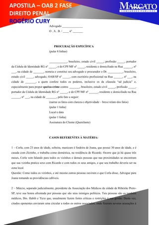 APOSTILA – OAB 2 FASE
DIREITO PENAL
ROGÉRIO CURY
Advogado ______________
O . A . B. / ____ nº _______
PROCURAÇÃO ESPECÍFICA
(pular 8 linhas)
____________, brasileiro, estado civil _____, profissão _____, portador
da Cédula de Identidade RG nº _____, e do CPF/MF nº _____, residente e domiciliado na Rua ______, nº
___, na cidade de _______, nomeia e constitui seu advogado e procurador o Dr. __________, brasileiro,
estado civil _____, advogado, OAB/SP nº _____, com escritório profissional na Rua ______, nº ___, na
cidade de _______, a quem confere todos os poderes, inclusive os da cláusula “ad judicia” e,
especialmente para propor queixa-crime contra: _______, brasileiro, estado civil _____, profissão _____,
portador da Cédula de Identidade RG nº _____, e do CPF/MF nº ______, residente e domiciliado na Rua
______, nº ___, na cidade de _______, pelo fato a seguir:
(narrar os fatos com clareza e objetividade – breve relato dos fatos)
(pular 1 linha)
Local e data
(pular 1 linha)
Assinatura do Cliente (Querelante)
CASOS REFERENTES À MATÉRIA:
1 – Corla, com 23 anos de idade, solteira, manicure é lindeira de Joana, que possui 30 anos de idade, e é
casada com Zézinho, e trabalha como doméstica, na residência de Ricardo. Ocorre que já há quase três
meses, Corla vem falando para todos os vizinhos e demais pessoas que nas proximidades se encontram
que sua vizinha pratica sexo com Ricardo e com todos os seus amigos, e que seu trabalho deveria ser na
zona local.
Questão: Como todos os vizinhos, e até mesmo outras pessoas ouviram o que Corla disse, Advogue para
Joana tomando as providências cabíveis.
2 – Múrcio, separado judicialmente, presidente da Associação dos Médicos da cidade de Ribeirão Preto-
SP, teve sua honra afrontada por pessoas que são seus inimigos políticos. Tais pessoas são os também
médicos, Drs. Habib e Tício que, usualmente fazem fortes críticas e restrições à sua gestão. Desta vez,
citados oponentes enviaram uma circular a todos os outros associados, onde fizeram severas acusações à
 