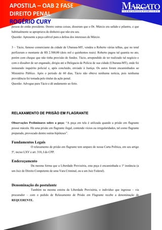 APOSTILA – OAB 2 FASE
DIREITO PENAL
ROGÉRIO CURY
pessoa do então presidente. Dentre outras coisas, disseram que o Dr. Múrcio era safado e pilantra, e que
habitualmente se apropriava de dinheiro que não era seu.
Questão: Apresente a peça cabível para a defesa dos interesses de Múrcio.
3 – Tácio, famoso comerciante da cidade de Ubarana-MT, vendeu a Roberto várias telhas, que no total
perfizeram o montante de R$ 2.500,00 (dois mil e quinhentos reais). Roberto pagou tal quantia no ato,
porém com cheque que não tinha provisão de fundos. Tácio, arrependido de ter realizado tal negócio e
com o dissabor de ser enganado, dirigiu até a Delegacia de Polícia de sua cidade (Ubarana-MT), onde foi
instaurado inquérito policial e, após concluído, enviado à Justiça. Os autos foram encaminhados ao
Ministério Público. Após o período de 60 dias, Tácio não obteve nenhuma notícia, pois nenhuma
providência foi tomada pelo titular da ação penal.
Questão: Advogue para Tácio e dê andamento ao feito.
RELAXAMENTO DE PRISÃO EM FLAGRANTE
Observações Preliminares sobre a peça: “A peça em tela é utilizada quando a prisão em flagrante
possui mácula. Há uma prisão em flagrante ilegal, contendo vícios ou irregularidades, tal como flagrante
preparado, provocado dentre outras hipóteses”.
Fundamentos Legais
O relaxamento de prisão em flagrante tem amparo de nossa Carta Política, em seu artigo
5º, inciso LXV e art. 310, I do CPP.
Endereçamento
Da mesma forma que a Liberdade Provisória, esta peça é encaminhada a 1ª instância (a
um Juiz de Direito Competente de uma Vara Criminal, ou a um Juiz Federal).
Denominação do postulante
Também na mesma esteira da Liberdade Provisória, o indivíduo que ingressa – via
procurador – com o pedido de Relaxamento de Prisão em Flagrante recebe a denominação de
REQUERENTE.
 