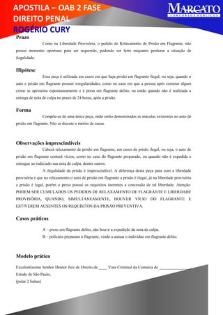APOSTILA – OAB 2 FASE
DIREITO PENAL
ROGÉRIO CURY
Prazo
Como na Liberdade Provisória, o pedido de Relaxamento de Prisão em Flagrante, não
possui momento oportuno para ser requerido, podendo ser feito enquanto perdurar a situação de
ilegalidade.
Hipótese
Essa peça é utilizada em casos em que haja prisão em flagrante ilegal, ou seja, quando o
auto e prisão em flagrante possuir irregularidades, como no caso em que a pessoa após cometer algum
crime se apresenta espontaneamente e é presa em flagrante delito, ou então quando não é realizada a
entrega de nota de culpa no prazo de 24 horas, após a prisão.
Forma
Compõe-se de uma única peça, onde serão demonstradas as máculas existentes no auto de
prisão em flagrante. Não se discute o mérito da causa.
Observações imprescindíveis
Caberá relaxamento de prisão em flagrante, em casos de prisão ilegal, ou seja, o auto de
prisão em flagrante conterá vícios, como no caso do flagrante preparado, ou quando não é expedida e
entregue ao indiciado sua nota de culpa, dentre outros.
A ilegalidade da prisão é imprescindível. A diferença desta peça para com a liberdade
provisória é que no relaxamento o auto de prisão em flagrante a prisão é ilegal, já na liberdade provisória
a prisão é legal, porém o preso possui os requisitos inerentes a concessão de tal liberdade. Atenção:
PODEM SER CUMULADOS OS PEDIDOS DE RELAXAMENTO DE FLAGRANTE E LIBERDADE
PROVISÓRIA, QUANDO, SIMULTANEAMENTE, HOUVER VÍCIO DO FLAGRANTE E
ESTIVEREM AUSENTES OS REQUISITOS DA PRISÃO PREVENTIVA.
Casos práticos
A – preso em flagrante delito, não houve a expedição da nota de culpa.
B – policiais preparam o flagrante, vindo a autuar o indivíduo em flagrante delito.
Modelo prático
Excelentíssimo Senhor Doutor Juiz de Direito da ____ Vara Criminal da Comarca de _______________,
Estado de São Paulo,
(pular 2 linhas)
 