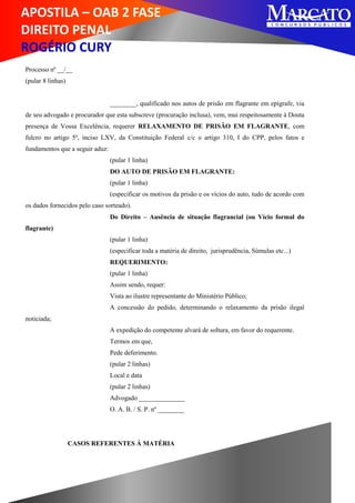 APOSTILA – OAB 2 FASE
DIREITO PENAL
ROGÉRIO CURY
Processo nº __/__
(pular 8 linhas)
________, qualificado nos autos de prisão em flagrante em epígrafe, via
de seu advogado e procurador que esta subscreve (procuração inclusa), vem, mui respeitosamente à Douta
presença de Vossa Excelência, requerer RELAXAMENTO DE PRISÃO EM FLAGRANTE, com
fulcro no artigo 5º, inciso LXV, da Constituição Federal c/c o artigo 310, I do CPP, pelos fatos e
fundamentos que a seguir aduz:
(pular 1 linha)
DO AUTO DE PRISÃO EM FLAGRANTE:
(pular 1 linha)
(especificar os motivos da prisão e os vícios do auto, tudo de acordo com
os dados fornecidos pelo caso sorteado).
Do Direito – Ausência de situação flagrancial (ou Vício formal do
flagrante)
(pular 1 linha)
(especificar toda a matéria de direito, jurisprudência, Súmulas etc...)
REQUERIMENTO:
(pular 1 linha)
Assim sendo, requer:
Vista ao ilustre representante do Ministério Público;
A concessão do pedido, determinando o relaxamento da prisão ilegal
noticiada;
A expedição do competente alvará de soltura, em favor do requerente.
Termos em que,
Pede deferimento.
(pular 2 linhas)
Local e data
(pular 2 linhas)
Advogado ______________
O. A. B. / S. P. nº ________
CASOS REFERENTES À MATÉRIA
 