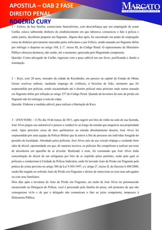 APOSTILA – OAB 2 FASE
DIREITO PENAL
ROGÉRIO CURY
1 – Felício, de boa família, comerciante famozérrimo, com desconfiança que seu empregado de nome
Carlão, estava subtraindo dinheiro do estabelecimento em que laborava, comunicou o fato à polícia e
então juntos, decidiram preparar um flagrante. Alguns dias após, foi encontrado em poder do empregado
notas de dinheiro previamente marcadas pelos milicianos e por Felício, sendo autuado em flagrante delito
por infringir o disposto no artigo 168, § 1º, inciso III, do Código Penal. O representante do Ministério
Público ofereceu denúncia, não sendo, até o momento, apreciada pelo Magistrado competente.
Questão: Como advogado de Carlão, ingressar com a peça cabível em seu favor, justificando e dando a
tramitação.
2 – Kico, com 20 anos, morador da cidade de Kicolândia, em passeio na capital do Estado de Minas
Gerais resolveu subtrair, mediante emprego de violência, à bicicleta de João, momento que foi
surpreendido por policias, sendo encaminhado até o distrito policial mais próximo onde restou autuado
em flagrante delito por infração ao artigo 157 do Código Penal. Quando da lavratura do auto de prisão em
flagrante não foi entregue a nota de culpa.
Questão: Elaborar a medida cabível, para realizar a libertação de Kico.
3 – (FGV/OAB) - 1) No dia 10 de março de 2011, após ingerir um litro de vinho na sede de sua fazenda,
José Alves pegou seu automóvel e passou a conduzí-lo ao longo da estrada que tangencia sua propriedade
rural. Após percorrer cerca de dois quilômetros na estrada absolutamente deserta, José Alves foi
surpreendido por uma equipe da Polícia Militar que lá estava a fim de procurar um indivíduo foragido do
presídio da localidade. Abordado pelos policiais, José Alves saiu de seu veículo trôpego e exalando forte
odor de álcool, oportunidade em que, de maneira incisiva, os policiais lhe compeliram a realizar um teste
de alcoolemia em aparelho de ar alveolar. Realizado o teste, foi constatado que José Alves tinha
concentração de álcool de um miligrama por litro de ar expelido pelos pulmões, razão pela qual os
policiais o conduziram à Unidade de Polícia Judiciária, onde foi lavrado Auto de Prisão em Flagrante pela
prática do crime previsto no artigo 306 da Lei 9.503/1997, c/c artigo 2º, inciso II, do Decreto 6.488/2008,
sendo-lhe negado no referido Auto de Prisão em Flagrante o dirieto de entrevistar-se com seus advogados
ou com seus familiares.
Dois dias após a lavratura do Auto de Prisão em Flagrante, em razão de José Alves ter permanecido
encarcerado na Delegacia de Polícia, você é procurado pela família do preso, sob protestos de que não
conseguiram vê-lo e de que o delegado não comunicara o fato ao juízo competente, tampouco à
Defesnoria Pública.
 