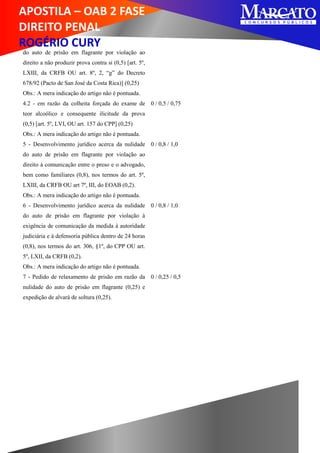 APOSTILA – OAB 2 FASE
DIREITO PENAL
ROGÉRIO CURY
do auto de prisão em flagrante por violação ao
direito a não produzir prova contra si (0,5) [art. 5º,
LXIII, da CRFB OU art. 8º, 2, “g” do Decreto
678/92 (Pacto de San José da Costa Rica)] (0,25)
Obs.: A mera indicação do artigo não é pontuada.
4.2 - em razão da colheita forçada do exame de
teor alcoólico e consequente ilicitude da prova
(0,5) [art. 5º, LVI, OU art. 157 do CPP] (0,25)
Obs.: A mera indicação do artigo não é pontuada.
0 / 0,5 / 0,75
5 - Desenvolvimento jurídico acerca da nulidade
do auto de prisão em flagrante por violação ao
direito à comunicação entre o preso e o advogado,
bem como familiares (0,8), nos termos do art. 5º,
LXIII, da CRFB OU art 7º, III, do EOAB (0,2).
Obs.: A mera indicação do artigo não é pontuada.
0 / 0,8 / 1,0
6 - Desenvolvimento jurídico acerca da nulidade
do auto de prisão em flagrante por violação à
exigência de comunicação da medida à autoridade
judiciária e à defensoria pública dentro de 24 horas
(0,8), nos termos do art. 306, §1º, do CPP OU art.
5º, LXII, da CRFB (0,2).
Obs.: A mera indicação do artigo não é pontuada.
0 / 0,8 / 1,0
7 - Pedido de relaxamento de prisão em razão da
nulidade do auto de prisão em flagrante (0,25) e
expedição de alvará de soltura (0,25).
0 / 0,25 / 0,5
 