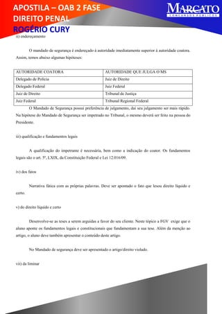 APOSTILA – OAB 2 FASE
DIREITO PENAL
ROGÉRIO CURY
ii) endereçamento
O mandado de segurança é endereçado à autoridade imediatamente superior à autoridade coatora.
Assim, temos abaixo algumas hipóteses:
AUTORIDADE COATORA AUTORIDADE QUE JULGA O MS
Delegado de Polícia Juiz de Direito
Delegado Federal Juiz Federal
Juiz de Direito Tribunal de Justiça
Juiz Federal Tribunal Regional Federal
O Mandado de Segurança possui preferência de julgamento, daí seu julgamento ser mais rápido.
Na hipótese do Mandado de Segurança ser impetrado no Tribunal, o mesmo deverá ser feito na pessoa do
Presidente.
iii) qualificação e fundamentos legais
A qualificação do impetrante é necessária, bem como a indicação do coator. Os fundamentos
legais são o art. 5º, LXIX, da Constituição Federal e Lei 12.016/09.
iv) dos fatos
Narrativa fática com as próprias palavras. Deve ser apontado o fato que lesou direito líquido e
certo.
v) do direito líquido e certo
Desenvolve-se as teses a serem arguidas a favor do seu cliente. Neste tópico a FGV exige que o
aluno aponte os fundamentos legais e constitucionais que fundamentam a sua tese. Além da menção ao
artigo, o aluno deve também apresentar o conteúdo deste artigo.
No Mandado de segurança deve ser apresentado o artigo/direito violado.
vii) da liminar
 