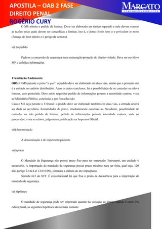 APOSTILA – OAB 2 FASE
DIREITO PENAL
ROGÉRIO CURY
O MS admite o pedido de liminar. Deve ser elaborado em tópico separado e nele devem constar
as razões pelas quais devem ser concedidas a liminar, isto é, o fumus bonis iuris e o periculum in mora
(fumaça do bom direito e o perigo da demora).
vi) do pedido
Pede-se a concessão da segurança para restauração/proteção do direito violado. Deve ser ouvido o
MP e colhidas informações.
Tramitação/Andamento:
OBS: O MS perante o juízo "a quo": o pedido deve ser elaborado em duas vias, sendo que o primeiro ato
é a entrada no cartório distribuidor. Após os autos conclusos, há a possibilidade de se conceder ou não a
liminar, caso postulada. Deve então requisitar pedido de informações perante a autoridade coatora, vista
ao Ministério Público, conclusão e por fim a decisão.
Caso o MS seja perante o Tribunal: o pedido deve ser elaborado também em duas vias, a entrada deverá
ser dada na secretária, formalidades de praxe, imediatamente concluso ao Presidente, possibilidade de
conceder ou não pedido de liminar, pedido de informações perante autoridade coatora, vista ao
procurador, vista ao relator, julgamento, publicação na Imprensa Oficial.
vii) denominação
A denominação é de impetrante/paciente.
viii) prazo
O Mandado de Segurança não possui prazo fixo para ser impetrado. Entretanto, um cuidado é
necessário. A impetração do mandado de segurança possui prazo máximo para ser feita, qual seja, 120
dias (artigo 23 da Lei 12.016/09), contados a ciência do ato impugnado.
Súmula 623 do STF: É constitucional lei que fixa o prazo de decadência para a impetração de
mandado de segurança.
ix) hipóteses
O mandado de segurança pode ser impetrado quando há violação de direito líquido e certo. Na
esfera penal, as seguintes hipóteses são as mais comuns:
 