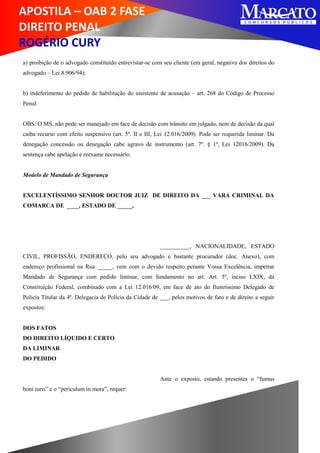 APOSTILA – OAB 2 FASE
DIREITO PENAL
ROGÉRIO CURY
a) proibição de o advogado constituído entrevistar-se com seu cliente (em geral, negativa dos direitos do
advogado – Lei 8.906/94);
b) indeferimento do pedido de habilitação do assistente de acusação – art. 268 do Código de Processo
Penal.
OBS: O MS, não pode ser manejado em face de decisão com trânsito em julgado, nem de decisão da qual
caiba recurso com efeito suspensivo (art. 5º. II e III, Lei 12.016/2009). Pode ser requerida liminar. Da
denegação concessão ou denegação cabe agravo de instrumento (art. 7º. § 1º, Lei 12016/2009). Da
sentença cabe apelação e reexame necessário.
Modelo de Mandado de Segurança
EXCELENTÍSSIMO SENHOR DOUTOR JUIZ DE DIREITO DA ___ VARA CRIMINAL DA
COMARCA DE ____, ESTADO DE _____,
__________, NACIONALIDADE, ESTADO
CIVIL, PROFISSÃO, ENDEREÇO, pelo seu advogado e bastante procurador (doc. Anexo), com
endereço profissional na Rua _____, vem com o devido respeito perante Vossa Excelência, impetrar
Mandado de Segurança com pedido liminar, com fundamento no art. Art. 5º, inciso LXIX, da
Constituição Federal, combinado com a Lei 12.016/09, em face de ato do Ilustríssimo Delegado de
Polícia Titular da 4ª. Delegacia de Polícia da Cidade de ___, pelos motivos de fato e de direito a seguir
expostos:
DOS FATOS
DO DIREITO LÍQUIDO E CERTO
DA LIMINAR
DO PEDIDO
Ante o exposto, estando presentes o “fumus
boni iuris” e o “periculum in mora”, requer:
 