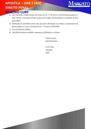 APOSTILA – OAB 2 FASE
DIREITO PENAL
ROGÉRIO CURY
a) seja concedida a medida liminar nos termos do art. 7º, III, da Lei 12.016/09 determinando-se a
(aqui colocar o tema desenvolvido na peça, por exemplo, determinando-se a restituição do bem
apreendido);
b) Notificação da autoridade coatora para que preste informações (ou ciência ao representante da
pessoa jurídica, se o caso, nos termos do art. 7º, II, da Lei 12016/2009;
c) Vista ao Ministério Público;
d) seja definitivamente concedida a segurança, confirmando-se a liminar.
Termos em que,
Pede deferimento.
Local e data
Advogado
OAB
 