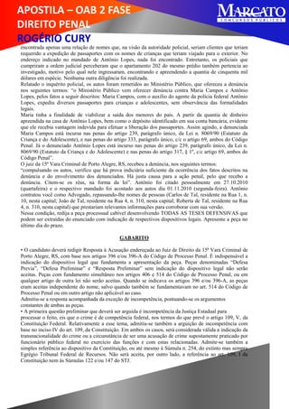 APOSTILA – OAB 2 FASE
DIREITO PENAL
ROGÉRIO CURY
encontrada apenas uma relação de nomes que, na visão da autoridade policial, seriam clientes que teriam
requerido a expedição de passaportes com os nomes de crianças que teriam viajado para o exterior. No
endereço indicado no mandado de Antônio Lopes, nada foi encontrado. Entretanto, os policiais que
cumpriram a ordem judicial perceberam que o apartamento 202 do mesmo prédio também pertencia ao
investigado, motivo pelo qual nele ingressaram, encontrando e apreendendo a quantia de cinquenta mil
dólares em espécie. Nenhuma outra diligência foi realizada.
Relatado o inquérito policial, os autos foram remetidos ao Ministério Público, que ofereceu a denúncia
nos seguintes termos: “o Ministério Público vem oferecer denúncia contra Maria Campos e Antônio
Lopes, pelos fatos a seguir descritos: Maria Campos, com o auxílio do agente da polícia federal Antônio
Lopes, expediu diversos passaportes para crianças e adolescentes, sem observância das formalidades
legais.
Maria tinha a finalidade de viabilizar a saída dos menores do país. A partir da quantia de dinheiro
apreendida na casa de Antônio Lopes, bem como o depósito identificado em sua conta bancária, evidente
que ele recebia vantagem indevida para efetuar a liberação dos passaportes. Assim agindo, a denunciada
Maria Campos está incursa nas penas do artigo 239, parágrafo único, da Lei n. 8069/90 (Estatuto da
Criança e do Adolescente), e nas penas do artigo 333, parágrafo único, c/c o artigo 69, ambos do Código
Penal. Já o denunciado Antônio Lopes está incurso nas penas do artigo 239, parágrafo único, da Lei n.
8069/90 (Estatuto da Criança e do Adolescente) e nas penas do artigo 317, § 1º, c/c artigo 69, ambos do
Código Penal”.
O juiz da 15ª Vara Criminal de Porto Alegre, RS, recebeu a denúncia, nos seguintes termos:
“compulsando os autos, verifico que há prova indiciária suficiente da ocorrência dos fatos descritos na
denúncia e do envolvimento dos denunciados. Há justa causa para a ação penal, pelo que recebo a
denúncia. Citem-se os réus, na forma da lei”. Antônio foi citado pessoalmente em 27.10.2010
(quartafeira) e o respectivo mandado foi acostado aos autos dia 01.11.2010 (segunda-feira). Antônio
contratou você como Advogado, repassando-lhe nomes de pessoas (Carlos de Tal, residente na Rua 1, n.
10, nesta capital; João de Tal, residente na Rua 4, n. 310, nesta capital; Roberta de Tal, residente na Rua
4, n. 310, nesta capital) que prestariam relevantes informações para corroborar com sua versão.
Nessa condição, redija a peça processual cabível desenvolvendo TODAS AS TESES DEFENSIVAS que
podem ser extraídas do enunciado com indicação de respectivos dispositivos legais. Apresente a peça no
último dia do prazo.
GABARITO
• O candidato deverá redigir Resposta à Acusação endereçada ao Juiz de Direito da 15ª Vara Criminal de
Porto Alegre, RS, com base nos artigos 396 e/ou 396-A do Código de Processo Penal. É indispensável a
indicação do dispositivo legal que fundamenta a apresentação da peça. Peças denominadas “Defesa
Previa”, “Defesa Preliminar” e “Resposta Preliminar” sem indicação do dispositivo legal não serão
aceitas. Peças com fundamento simultâneo nos artigos 406 e 514 do Código de Processo Penal, ou em
qualquer artigo de outra lei não serão aceitas. Quando se indicava os artigos 396 e/ou 396-A, as peças
eram aceitas independente do nome, salvo quando também se fundamentavam no art. 514 do Código de
Processo Penal ou em outro artigo não aplicável ao caso.
Admitiu-se a resposta acompanhada da exceção de incompetência, pontuando-se os argumentos
constantes de ambas as peças.
• A primeira questão preliminar que deverá ser arguida é incompetência da Justiça Estadual para
processar o feito, eis que o crime é de competência federal, nos termos do que prevê o artigo 109, V, da
Constituição Federal. Relativamente a esse tema, admitiu-se também a arguição de incompetência com
base no inciso IV do art. 109, da Constituição. Em ambos os casos, será considerada válida a indicação da
transnacionalidade do crime ou a circunstância de ser uma acusação de crime supostamente praticado por
funcionário público federal no exercício das funções e com estas relacionadas. Admite-se também a
simples referência ao dispositivo da Constituição, ou até mesmo à Súmula n. 254, do extinto mas sempre
Egrégio Tribunal Federal de Recursos. Não será aceita, por outro lado, a referência ao art. 109, I da
Constituição nem às Súmulas 122 e/ou 147 do STJ.
 