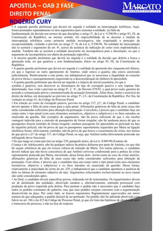 APOSTILA – OAB 2 FASE
DIREITO PENAL
ROGÉRIO CURY
• A segunda questão preliminar que deverá ser arguida é nulidade na interceptação telefônica. Aqui,
foram pontuados separadamente os dois argumentos para sustentar a nulidade: (a) falta de
fundamentação da decisão nos termos do que disciplina o artigo 5º, da Lei n. 9.296/96 e artigo 93, IX, da
Constituição da República; no mesmo sentido; (b) impossibilidade de se decretar a medida de
interceptação telefônica como primeira medida investigativa, não respeitando o princípio da
excepcionalidade, violando o previsto no artigo 2º, II, da Lei n. 9.296/96. Na nulidade da interceptação
não se aceitará o argumento do art. 4º, acerca da ausência de indicação de como seria implementada a
medida. Também não se aceitará a nulidade decorrente da incompetência para a decretação, eis que o
argumento da incompetência era objeto de pontuação específica.
• A terceira questão preliminar que deverá ser arguida é a nulidade da decisão que deferiu a busca e
apreensão nula, eis que genérica e sem fundamentação, fulcro no artigo 93, IX, da Constituição da
República.
• A quarta questão preliminar que deverá ser arguida é a nulidade da apreensão dos cinquenta mil dólares,
eis que o ingresso no outro apartamento de Antônio, onde estava a quantia, não estava autorizado
judicialmente. Relativamente a este ponto, era indispensável que se associasse a ilegalidade ao conceito
de prova ilícita e consequentemente requerendo-se a desconsideração do dinheiro lá apreendido.
• A quinta questão preliminar que deverá ser arguida é a inépcia da inicial acusatória, eis que a
conduta é genérica, sem descrever as elementares do tipo de corrupção passiva e sem imputar fato
determinado. Isso viola o previsto no artigo 8º, 2, ‘b’, do Decreto 678/92, o qual prevê como garantia do
acusado a comunicação prévia e pormenorizada da acusação formulada. Além disso, limita o exercício do
direito de defesa, em desrespeito ao previsto no artigo 5º, LV, da Constituição da República. Por fim, há
violação ao artigo 41, do Código de Processo Penal.
• Em relação ao crime de corrupção passiva, previsto no artigo 317, §1º, do Código Penal, o candidato
deverá apontar a falta de justa causa para a ação penal. Afirmações genéricas de falta de justa causa não
serão consideradas suficientes para obtenção da pontuação. Com efeito, é preciso que o candidato faça um
cotejo entre o tipo penal (com seus elementos normativos, objetivos e subjetivos) e os fatos narrados no
enunciado da questão. São exemplos de argumentos: não há prova suficiente de que o réu recebia
vantagem indevida para a emissão de passaportes de forma irregular; não há nenhuma prova de que os
passaportes fossem emitidos de forma irregular; nenhum passaporte foi apreendido ou periciado na fase
de inquérito policial; não há prova de que os passaportes supostamente requeridos por Maria na ligação
telefônica foram, efetivamente, emitidos; não há prova de que houve o exaurimento do crime, nos termos
do que prevê o §1º do artigo 317, do Código Penal, ou seja, que Antônio tenha efetivamente praticado ato
infringindo dever funcional.
• No que tange ao crime previsto no artigo 239, parágrafo único, da Lei n. 8.069/90 (Estatuto da
Criança e do Adolescente), não há qualquer indício da prática delituosa por parte de Antônio, eis que não
há sequer referência de que ele tivesse ciência da intenção de Maria. Em outras palavras, o candidato
deverá indicar que não havia consciência de que Antônio estivesse colaborando para a prática do crime
supostamente praticado por Maria, inexistindo, dessa forma dolo. Assim como no caso do crime anterior,
afirmações genéricas de falta de justa causa não serão consideradas suficientes para obtenção da
pontuação. Com efeito, é preciso que o candidato faça um cotejo entre o tipo penal (com seus elementos
normativos, objetivos e subjetivos) e os fatos narrados no enunciado da questão. Dessa forma,
relativamente à atipicidade do crime do art. 239, é indispensável que o candidato apontasse a ausência de
dolo ou falasse do elemento subjetivo do tipo. Argumentos relacionados exclusivamente ao nexo causal
não serão considerados aptos.
• Ao final, o candidato deverá especificar provas, indicando rol de testemunhas. Os requerimentos devem
ser de declaração das nulidades, absolvição sumária e, alternativamente, instrução processual com
produção da prova requerida pela defesa. Para pontuar o pedido não é necessário que o candidato faça
todos os pedidos constantes do gabarito, mas que seus pedidos estejam coerentes com a argumentação
desenvolvida na peça. Por outro lado, se houver argumentos flagrantemente equivocados em maior
número do que adequados, o pedido deixará de ser pontuado. No pedido, não foi admitida absolvição com
fulcro no art. 386 e do 415 do Código de Processo Penal, já que ele trata das hipóteses de absolvição após
o transcurso do processo, e não na fase de resposta.
 