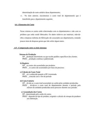 determinação do custo unitário desse departamento;
      ⇒.    No item anterior, encontramos o custo total do departamento que é
         transferido para o departamento seguinte;

4.4 - Elementos do Custo


      Nesse sistema os custos estão relacionados com os departamentos e não com os
      produtos que estão sendo fabricados. Os dados relativos aos materiais, mão-de-
      obra e despesas indiretas de fabricação são associados aos departamento, restando
      poucos itens de despesas gerais que irão sofrer algum rateio.


4.5 - Comparação entre os dois sistemas


      Sistema de Produção
          OP _ produção intermitente ou que recebe pedidos específicos dos clientes.
          PROC _ produção contínua e padronizada.

      b) Registro
         OP _ os custos são acumulados por produtos
         PROC _ os custos são acumulados por fases do processo.

      c) Cálculo do Custo Total
         OP _ só é conhecido quando a OP é terminada.
         PROC _ coincide com o fim do período

      d) Custo Unitário
         OP _ divide-se o custo total acumulado no cartão pelas unidades produzidas.
         PROC _ divide-se o custo total do departamento durante o período pelo
              número de unidades produzidas nesse processo durante esse período.

        e) Acumulação dos Custos
         OP - determinada pelo cartão de custos.
         PROC - depende do tipo de produto, exigindo o cálculo do estoque de produtos
               em elaboração.
 
