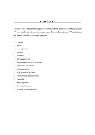 EXERCÍCIO Nº 2


Utilizando seus conhecimentos adquiridos sobre os sistemas de custos, identifique com um
“0” as atividades que adotam o sistema de ordem de produção, e com um “P” as atividades
que adotam o sistema de custos por processo.


( ) cimento
( ) açúcar
( ) construção civil
( ) petróleo
( ) lavanderia
( ) fábrica de móveis
( ) companhia de saneamento básico
( ) empresa de consultoria
( ) oficina mecânica
( ) programador de software
( ) companhia de energia elétrica
( ) encanador
( ) posto de gasolina
( ) fábrica de fechaduras
( ) montadora de automóveis
 