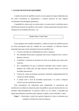 5. ANÁLISE DO PONTO DE EQUILÍBRIO


    A análise do ponto de equilíbrio consiste em um conjunto de etapas elaboradas para
dar maior consistência ao planejamento e controle gerencial de uma empresa
considerando uma abordagem quantitativa.
    A igualdade de valores entre as receitas totais e os custos totais é a referência para a
identificação do ponto de equilíbrio como sendo o volume operacional necessário para a
obtenção de um resultado nulo (lucro = 0).



                              Receitas Totais = Custos Totais




    Como qualquer outro modelo matemático, a análise do ponto de equilíbrio precisa
de certos pressupostos para dar validade aos seus resultados. As hipóteses básicas
requeridas para uma correta estimação do ponto de equilíbrio são:
    •   É aceito o princípio da variabilidade dos custos e despesas;
    •   Há viabilidade técnica para a separação entre custos e despesas fixos e custos e
        despesas variáveis;
    •   É admitida a existência de elementos de custo ou de despesa que sejam semi-
        variáveis;
    •   Há o entendimento de que as estimativas efetuadas sobre receitas, custos e
        despesas são válidas para um dado intervalo relevante relativo ao nível de
        atividades operacionais;
    •   O preço de venda dos produtos permanece inalterado, independentemente do
        volume de vendas efetuado;
    •   A relação entre o nível de atividades operacionais e os custos e despesas
        variáveis possui características lineares.
    Estes pressupostos são importantes para compreender os mecanismos que
interferem no resultado do cálculo do ponto de equilíbrio e que esta técnica não deve ser
utilizada indiscriminadamente. O processo relativo ao seu cálculo é precedido por
alguns procedimentos necessários para organizar os dados a serem utilizados, a saber:
    Etapa 1 – Discriminar, a partir dos registros disponíveis, todos os elementos que
                 compõem a estrutura de custos da empresa;
 