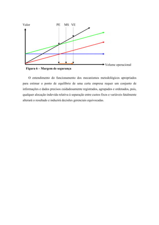Valor                     PE    MS VE




                                                                   Volume operacional
  Figura 6 – Margem de segurança

    O entendimento do funcionamento dos mecanismos metodológicos apropriados
para estimar o ponto de equilíbrio de uma certa empresa requer um conjunto de
informações e dados precisos cuidadosamente registrados, agrupados e ordenados, pois,
qualquer alocação indevida relativa à separação entre custos fixos e variáveis fatalmente
alterará o resultado e induzirá decisões gerenciais equivocadas.
 