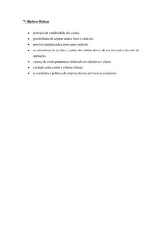 7- Hipótese Básicas


   •   princípio da variabilidade dos custos.
   •   possibilidade de separar custos fixos e variáveis.
   •   possível existência de custos semi-variáveis
   •   as estimativas de receitas e custos são válidas dentro de um intervalo relevante de
       operações.
   •   o preço de venda permanece inalterado em relação ao volume.
   •   a relação entre custos e volume é linear.
   •   as condições e políticas da empresa devem permanecer constantes.
 
