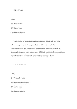 CT = Cf + Cv




Onde,

CT – Custos totais

Cf – Custos fixos

Cv – Custos variáveis




    Pode-se observar a distinção entre os componentes fixos e variáveis. Isto é

relevante no que se refere à compreensão do equilíbrio de uma relação

custo/volume/lucro, pois, quanto maior for a proporção dos custos variáveis na

composição dos custos totais, melhor será a viabilidade econômica do empreendimento

agroindustrial. Este equilíbrio está representado pela equação abaixo.




    Q × Pu = Cf + Cv




Onde,

Q – Volume de vendas

Pu – Preço unitário de venda

Cf – Custos fixos

Cv – Custos variáveis
 