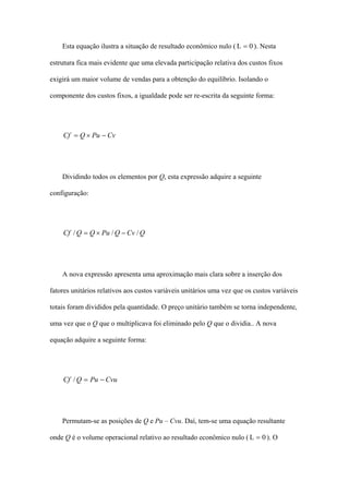 Esta equação ilustra a situação de resultado econômico nulo ( L = 0 ). Nesta

estrutura fica mais evidente que uma elevada participação relativa dos custos fixos

exigirá um maior volume de vendas para a obtenção do equilíbrio. Isolando o

componente dos custos fixos, a igualdade pode ser re-escrita da seguinte forma:




    Cf = Q × Pu − Cv




    Dividindo todos os elementos por Q, esta expressão adquire a seguinte

configuração:




    Cf / Q = Q × Pu / Q − Cv / Q




    A nova expressão apresenta uma aproximação mais clara sobre a inserção dos

fatores unitários relativos aos custos variáveis unitários uma vez que os custos variáveis

totais foram divididos pela quantidade. O preço unitário também se torna independente,

uma vez que o Q que o multiplicava foi eliminado pelo Q que o dividia.. A nova

equação adquire a seguinte forma:




    Cf / Q = Pu − Cvu




    Permutam-se as posições de Q e Pu – Cvu. Daí, tem-se uma equação resultante

onde Q é o volume operacional relativo ao resultado econômico nulo ( L = 0 ). O
 