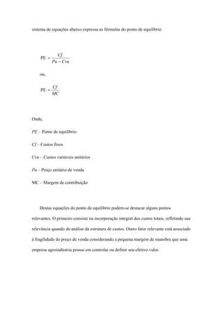 sistema de equações abaixo expressa as fórmulas do ponto de equilíbrio.




              Cf
    PE =
           Pu − Cvu

    ou,

           Cf
    PE =
           MC




Onde,

PE – Ponto de equilíbrio

Cf – Custos fixos

Cvu – Custos variáveis unitários

Pu – Preço unitário de venda

MC – Margem de contribuição




    Destas equações do ponto de equilíbrio podem-se destacar alguns pontos

relevantes. O primeiro consiste na incorporação integral dos custos totais, refletindo sua

relevância quando da análise da estrutura de custos. Outro fator relevante está associado

à fragilidade do preço de venda considerando a pequena margem de manobra que uma

empresa agroindústria possui em controlar ou definir seu efetivo valor.
 