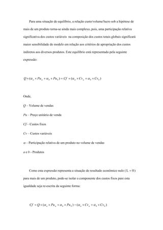 Para uma situação de equilíbrio, a relação custo/volume/lucro sob a hipótese de

mais de um produto torna-se ainda mais complexo, pois, uma participação relativa

significativa dos custos variáveis na composição dos custos totais globais significará

maior sensibilidade do modelo em relação aos critérios de apropriação dos custos

indiretos aos diversos produtos. Este equilíbrio está representado pela seguinte

expressão:




Q × (α a × Pu a + α b × Pu b ) = Cf + (α a × Cv a + α b × Cv b )




Onde,

Q – Volume de vendas

Pu – Preço unitário de venda

Cf – Custos fixos

Cv – Custos variáveis

α – Participação relativa de um produto no volume de vendas

a e b - Produtos




    Como esta expressão representa a situação de resultado econômico nulo ( L = 0 )

para mais de um produto, pode-se isolar o componente dos custos fixos pare esta

igualdade seja re-escrita da seguinte forma:




    Cf = Q × (α a × Pu a + α b × Pu b ) − (α a × Cv a + α b × Cv b )
 
