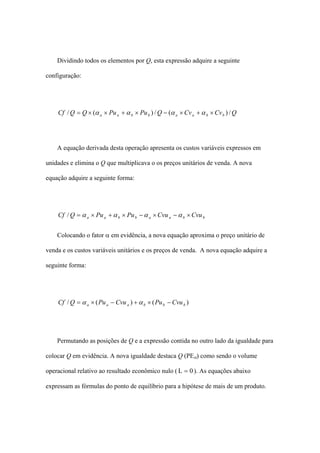 Dividindo todos os elementos por Q, esta expressão adquire a seguinte

configuração:




    Cf / Q = Q × (α a × Pu a + α b × Pu b ) / Q − (α a × Cv a + α b × Cv b ) / Q




    A equação derivada desta operação apresenta os custos variáveis expressos em

unidades e elimina o Q que multiplicava o os preços unitários de venda. A nova

equação adquire a seguinte forma:




    Cf / Q = α a × Pu a + α b × Pu b − α a × Cvu a − α b × Cvu b


    Colocando o fator α em evidência, a nova equação aproxima o preço unitário de

venda e os custos variáveis unitários e os preços de venda. A nova equação adquire a

seguinte forma:




    Cf / Q = α a × ( Pu a − Cvu a ) + α b × ( Pu b − Cvu b )




    Permutando as posições de Q e a expressão contida no outro lado da igualdade para

colocar Q em evidência. A nova igualdade destaca Q (PEα) como sendo o volume

operacional relativo ao resultado econômico nulo ( L = 0 ). As equações abaixo

expressam as fórmulas do ponto de equilíbrio para a hipótese de mais de um produto.
 