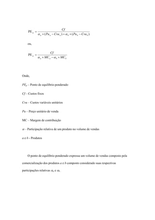 Cf
     PE α =
              α a × ( Pu a − Cvu a ) + α b × ( Pu b − Cvu b )

    ou,

                        Cf
     PE α =
              α a × MC a − α b × MC b




Onde,

PEp – Ponto de equilíbrio ponderado

Cf – Custos fixos

Cvu – Custos variáveis unitários

Pu – Preço unitário de venda

MC – Margem de contribuição

α – Participação relativa de um produto no volume de vendas

a e b - Produtos




    O ponto de equilíbrio ponderado expressa um volume de vendas composto pela

comercialização dos produtos a e b composto considerado suas respectivas

participações relativas αa e αb .
 