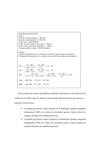 EXEMPLO ILUSTRATIVO
     Dados:
     Preço de venda do produto a – R$12,00
     Preço de venda fo produto b – R$13,90
     Custos fixos – R$615.000,00
     Custos variáveis unitários do produto a – R$6,43
     Custos variáveis unitários do produto b – R$8,85
     Volume normal de vendas – 200.000 unidades

     Calcular:
     a) Ponto de equilíbrio de a, b e ab (para um mix de 0,5 para cada um dos produtos)
     b) Margem de segurança de a, b e ab (para um mix de 0,5 para cada um dos produtos)




              615      . 000         615 . 000
      PEa =                      =                = 110 . 412
            12 , 00     − 6 , 43        5 , 57
              615      . 000         615 . 000
      PEb =                      =               = 121 . 782
            13 , 90    − 8 , 85        5 , 05
                          615 . 000                  615 . 000       615 . 000
      PEab    =                                 =                  =           115 . 601
                0 , 5 × 5 , 57 + 0 , 5 × 5 , 05    2 , 79 + 2 , 53     5 , 32

      MSa = 200 . 000 − 110 . 412 = 89 . 588

      MSb = 200 . 000 − 121 . 782 = 78 . 218




    Vale ressaltar que o ponto de equilíbrio ponderado representa um certo intervalo do

volume de atividades capaz de propiciar um resultado operacional nulo que possui as

seguintes características:

        •    O produto que possui a maior margem de contribuição, quando computado
             isoladamente (100% do volume de atividades) gerará o limite inferior do
             conjunto de pontos de equilíbrio possíveis;
        •    O produto que possui a menor margem de contribuição, quando computado
             isoladamente (100% do volume de atividades) gerará o limite superior do
             conjunto de pontos de equilíbrio possíveis;
 