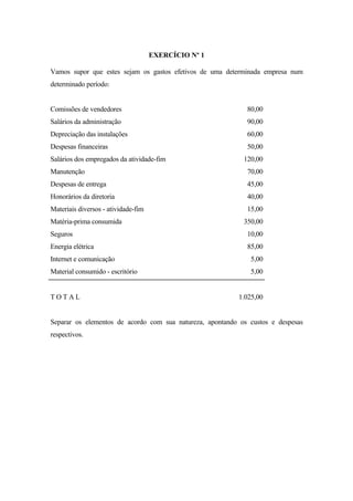 EXERCÍCIO Nº 1

Vamos supor que estes sejam os gastos efetivos de uma determinada empresa num
determinado período:


Comissões de vendedores                                      80,00
Salários da administração                                    90,00
Depreciação das instalações                                  60,00
Despesas financeiras                                         50,00
Salários dos empregados da atividade-fim                    120,00
Manutenção                                                   70,00
Despesas de entrega                                          45,00
Honorários da diretoria                                      40,00
Materiais diversos - atividade-fim                           15,00
Matéria-prima consumida                                     350,00
Seguros                                                      10,00
Energia elétrica                                             85,00
Internet e comunicação                                        5,00
Material consumido - escritório                               5,00


TOTAL                                                     1.025,00


Separar os elementos de acordo com sua natureza, apontando os custos e despesas
respectivos.
 