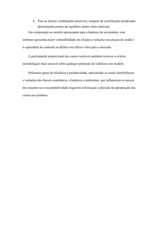 •   Para as demais combinações possíveis, margens de contribuição ponderadas
            determinarão pontos de equilíbrio dentro deste intervalo.
    Em comparação ao modelo apresentado para a hipótese de um produto, esta

estrutura apresenta maior vulnerabilidade em relação a variações nos preços de venda e

à capacidade de controlar ou definir seu efetivo valor para o mercado.

    A participação proporcional dos custos variáveis unitários torna-se o critério

metodológico mais sensível sobre qualquer pretensão de viabilizar este modelo.

    Diferentes graus de eficiência e produtividade, adicionadas às usuais interferências

e variações dos fatores econômicos, climáticos e ambientais que influenciem os preços

dos insumos ou a sua produtividade requerem sofisticação e precisão na apropriação dos

custos aos produtos.
 