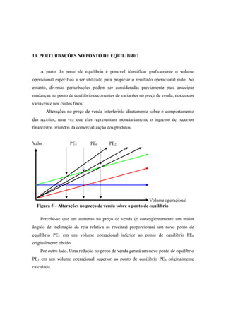 10. PERTURBAÇÕES NO PONTO DE EQUILÍBRIO


    A partir do ponto de equilíbrio é possível identificar graficamente o volume
operacional específico a ser utilizado para propiciar o resultado operacional nulo. No
entanto, diversas perturbações podem ser consideradas previamente para antecipar
mudanças no ponto de equilíbrio decorrentes de variações no preço de venda, nos custos
variáveis e nos custos fixos.
        Alterações no preço de venda interferirão diretamente sobre o comportamento
das receitas, uma vez que elas representam monetariamente o ingresso de recursos
financeiros oriundos da comercialização dos produtos.


Valor                PE1        PE0      PE2




                                                           Volume operacional
  Figura 5 – Alterações no preço de venda sobre o ponto de equilíbrio

    Percebe-se que um aumento no preço de venda (e conseqüentemente um maior
ângulo de inclinação da reta relativa às receitas) proporcionará um novo ponto de
equilíbrio PE1 em um volume operacional inferior ao ponto de equilíbrio PE0
originalmente obtido.
    Por outro lado. Uma redução no preço de venda gerará um novo ponto de equilíbrio
PE2 em um volume operacional superior ao ponto de equilíbrio PE0 originalmente
calculado.
 