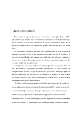 11. LIMITAÇÕES E CRÍTICAS


    Uma análise mais profunda sobre as características e aplicações destes modelos
representativos das relações custo/volume/lucro identificará sua parcela de contribuição
para o construto teórico sobre a utilização de métodos quantitativos dentro de um
processo decisório através das informações geradas pela contabilização dos custos
rurais.
    As informações contábeis utilizadas pela administração de uma organização
abrangem diversos aspectos sobre questões relacionadas ao mix de produtos, ao
processo de identificação das margens de contribuição dos diversos produtos ou
serviços e ao controle do comportamento dos diversos elementos componentes dos
custos em relação à escala operacional.
    A apropriação dos custos variáveis aos diversos produtos ou serviços, devido às
suas peculiaridades, geralmente considera aproximações, o que dificulta um
acompanhamento preciso e exige confiabilidade e qualificação mínima por parte das
pessoas responsáveis por seu registro. A elaboração e aplicação de tais modelos
alternativos contribuirão para o desenvolvimento das ciências contábeis, bem como das
empresas que utilizam tais conhecimentos.
    Os fatores econômicos externos exercem influência sobre os preços de produtos e

insumos, dificultando ainda mais o estabelecimento do equilíbrio. Ainda, torna-se vital

a compreensão de que para cada distribuição proporcional do mix entre os diversos

produtos e serviços, haverá um diferente ponto de equilíbrio. Seu monitoramento

constante faz parte da rotina gerencial para qualquer organização que deseja obter êxito

no desenvolvimento e na implantação de um modelo que possua estas características.
 
