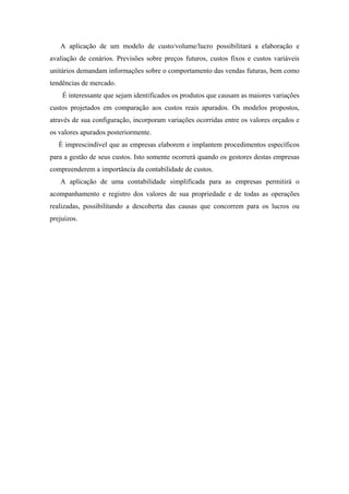 A aplicação de um modelo de custo/volume/lucro possibilitará a elaboração e
avaliação de cenários. Previsões sobre preços futuros, custos fixos e custos variáveis
unitários demandam informações sobre o comportamento das vendas futuras, bem como
tendências de mercado.
    É interessante que sejam identificados os produtos que causam as maiores variações
custos projetados em comparação aos custos reais apurados. Os modelos propostos,
através de sua configuração, incorporam variações ocorridas entre os valores orçados e
os valores apurados posteriormente.
   É imprescindível que as empresas elaborem e implantem procedimentos específicos
para a gestão de seus custos. Isto somente ocorrerá quando os gestores destas empresas
compreenderem a importância da contabilidade de custos.
   A aplicação de uma contabilidade simplificada para as empresas permitirá o
acompanhamento e registro dos valores de sua propriedade e de todas as operações
realizadas, possibilitando a descoberta das causas que concorrem para os lucros ou
prejuízos.
 