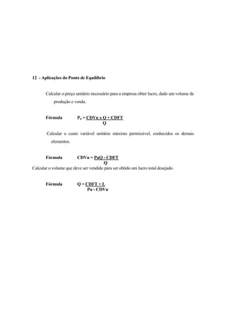 12 - Aplicações do Ponto de Equilíbrio


       Calcular o preço unitário necessário para a empresa obter lucro, dado um volume de
            produção e venda.


       Fórmula           Pu = CDVu x Q + CDFT
                                     Q

        Calcular o custo variável unitário máximo permissível, conhecidos os demais
          elementos.


       Fórmula          CDVu = PuQ - CDFT
                                       Q
Calcular o volume que deve ser vendido para ser obtido um lucro total desejado.


       Fórmula           Q = CDFT + L
                              Pu - CDVu
 
