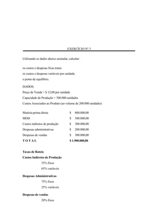 EXERCÍCIO Nº 3


Utilizando os dados abaixo assinalar, calcular:

os custos e despesas fixas totais
os custos e despesas variáveis por unidade.
o ponto de equilíbrio.

DADOS:
Preço de Venda = $ 12,00 por unidade
Capacidade de Produção = 300.000 unidades
Custos Associados ao Produto (ao volume de 200.000 unidades)

Matéria-prima direta                  $    800.000,00
MOD                                   $    300.000,00
Custos indiretos de produção          $    300.000,00
Despesas administrativas              $    200.000,00
Despesas de vendas                    $    300.000,00
TOTAL                                 $ 1.900.000,00


Taxas de Rateio
Custos Indiretos de Produção
               35% fixos
               65% variáveis

Despesas Administrativas
               75% fixos
               25% variáveis

Despesas de vendas
               20% fixos
 