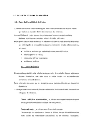 2 - CUSTOS NA TOMADA DE DECISÕES


 2.1 - Papel da Contabilidade de Custos


 A tomada de decisões consiste em opções entre cursos alternativos e escolhe aquela
       que melhor se enquadre dentro dos interesses das empresas.
 A contabilidade de custos tem um importante papel no processo de tomada de
       decisões, agindo como coletora e relatora de dados relevantes.
 O seu papel consiste na alimentação de informações sobre os itens e valores relevantes
       que estão ligados às conseqüências de curto prazo sobre atitudes administrativas,
       tais como:
          •   definir os produtos que serão fabricados e comercializados;
          •   fixar os preços de venda;
          •   optar entre fabricar ou comprar.
          •   análises de projetos.

          2.2 - Custos Relevantes


 Uma tomada de decisão sofre influência das previsões de resultados futuros relativos às
       diversas alternativas, mas nem todos os custos futuros são necessariamente
       relevantes a uma dada decisão.
 Serão relevantes os custos que se comportarem de maneira diferente nas alternativas
       disponíveis.
 A distinção entre custos variáveis, custos administrados e custos relevantes é estabelecida
       pelo ponto de referência.


          Custos variáveis e administrados _ se referem ao comportamento dos custos
          em relação ao volume de atividade em um certo período.


          Custos relevantes _ se referem a um determinado projeto.
          Os custos que são relevantes na tomada de decisão não são necessariamente os
          custos usados na contabilidade convencional ou em relatórios          financeiros.
 
