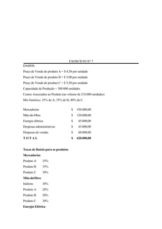 EXERCÍCIO Nº 7
DADOS:
Preço de Venda do produto A = $ 4,50 por unidade
Preço de Venda do produto B = $ 5,00 por unidade
Preço de Venda do produto C = $ 5,50 por unidade
Capacidade de Produção = 300.000 unidades
Custos Associados ao Produto (ao volume de 210.000 unidades)
Mix histórico: 25% de A; 35% de B; 40% de C.

Mercadorias                         $   350.000,00
Mão-de-Obra                         $   120.000,00
Energia elétrica                    $    45.000,00
Despesas administrativas            $    45.000,00
Despesas de vendas                  $    60.000,00
TOTAL                               $   620.000,00


Taxas de Rateio para os produtos
Mercadorias
Produto A      35%
Produto B      35%
Produto C      30%
Mão-deObra
Indireta       30%
Produto A      20%
Produto B      20%
Produto C      30%
Energia Elétrica
 