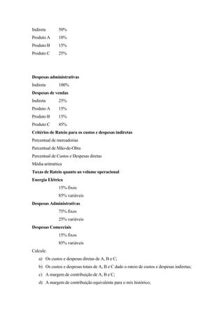 Indireta      50%
Produto A     10%
Produto B     15%
Produto C     25%




Despesas administrativas
Indireta      100%
Despesas de vendas
Indireta      25%
Produto A     15%
Produto B     15%
Produto C     45%
Critérios de Rateio para os custos e despesas indiretas
Percentual de mercadorias
Percentual de Mão-de-Obra
Percentual de Custos e Despesas diretas
Média aritmética
Taxas de Rateio quanto ao volume operacional
Energia Elétrica
              15% fixos
              85% variáveis
Despesas Administrativas
              75% fixos
              25% variáveis
Despesas Comerciais
              15% fixos
              85% variáveis
Calcule:
   a) Os custos e despesas diretas de A, B e C;
   b) Os custos e despesas totais de A, B e C dado o rateio de custos e despesas indiretas;
   c) A margem de contribuição de A, B e C;
   d) A margem de contribuição equivalente para o mix histórico;
 