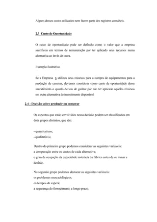 Alguns desses custos utilizados nem fazem parte dos registros contábeis.



       2.3 Custo de Oportunidade


       O custo de oportunidade pode ser definido como o valor que a empresa
       sacrificou em termos de remuneração por ter aplicado seus recursos numa
       alternativa ao invés de outra.


       Exemplo ilustrativo


       Se a Empresa x utilizou seus recursos para a compra de equipamentos para a
       produção de camisas, devemos considerar como custo de oportunidade desse
       investimento o quanto deixou de ganhar por não ter aplicado aqueles recursos
       em outra alternativa de investimento disponível.

2.4 - Decisão sobre produzir ou comprar


      Os aspectos que estão envolvidos nessa decisão podem ser classificados em
      dois grupos distintos, que são:


      - quantitativos;
      - qualitativos;

      Dentro do primeiro grupo podemos considerar as seguintes variáveis:
      a comparação entre os custos de cada alternativa;
      o grau de ocupação da capacidade instalada da fábrica antes de se tomar a
      decisão.

      No segundo grupo podemos destacar as seguintes variáveis:
      os problemas mercadológicos;
      os tempos de espera;
      a segurança do fornecimento a longo prazo.
 