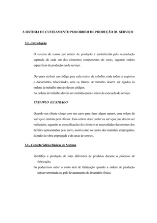 3. SISTEMA DE CUSTEAMENTO POR ORDEM DE PRODUÇÃO OU SERVIÇO


 3.1 - Introdução


       O sistema de custos por ordem de produção é estabelecido pela acumulação
       separada de cada um dos elementos componentes do custo, segundo ordens
       especificas de produção ou de serviço.


       Devemos atribuir um código para cada ordem de trabalho, onde todos os registros
       e documentos relacionados com os fatores de trabalho devem ser ligados às
       ordens de trabalho através desses códigos.
       As ordens de trabalho devem ser emitidas para o início da execução do serviço.

       EXEMPLO ILUSTRADO


       Quando um cliente chega com seu carro para fazer algum reparo, uma ordem de
       serviço é emitida pela oficina. Essa ordem deve conter os serviços que devem ser
       realizados, segundo as especificações do cliente e as necessidades decorrentes dos
       defeitos apresentados pelo carro, assim como os custos dos materiais empregados,
       da mão-de-obra empregada e de taxas de serviço.

 3.2 - Características Básicas do Sistema


       Identifica a produção de lotes diferentes de produtos durante o processo de
          fabricação;
       Só poderemos saber o custo real de fabricação quando a ordem de produção
          estiver terminada ou pelo levantamento do inventário físico;
 
