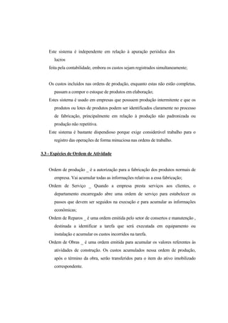 Este sistema é independente em relação à apuração periódica dos
       lucros
    feita pela contabilidade, embora os custos sejam registrados simultaneamente;


    Os custos incluídos nas ordens de produção, enquanto estas não estão completas,
       passam a compor o estoque de produtos em elaboração;
    Estes sistema é usado em empresas que possuem produção intermitente e que os
       produtos ou lotes de produtos podem ser identificados claramente no processo
       de fabricação, principalmente em relação à produção não padronizada ou
       produção não repetitiva.
    Este sistema é bastante dispendioso porque exige considerável trabalho para o
       registro das operações de forma minuciosa nas ordens de trabalho.

3.3 - Espécies de Ordem de Atividade


    Ordem de produção _ é a autorização para a fabricação dos produtos normais de
       empresa. Vai acumular todas as informações relativas a essa fabricação;
    Ordem de Serviço _ Quando a empresa presta serviços aos clientes, o
       departamento encarregado abre uma ordem de serviço para estabelecer os
       passos que devem ser seguidos na execução e para acumular as informações
       econômicas;
    Ordem de Reparos _ é uma ordem emitida pelo setor de consertos e manutenção ,
       destinada a identificar a tarefa que será executada em equipamento ou
       instalação e acumular os custos incorridos na tarefa.
    Ordem de Obras _ é uma ordem emitida para acumular os valores referentes às
       atividades de construção. Os custos acumulados nessa ordem de produção,
       após o término da obra, serão transferidos para o item do ativo imobilizado
       correspondente.
 