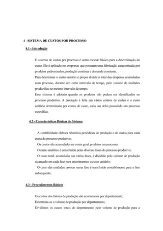 4 - SISTEMA DE CUSTOS POR PROCESSO

 4.1 - Introdução


       O sistema de custos por processo é outro método básico para a determinação do
       custo. Ele é aplicado em empresas que possuam uma fabricação caracterizada por
       produtos padronizados, produção contínua e demanda constante.
       Para determinar o custo unitário é preços dividir o total das despesas acumuladas
       num processo, durante um certo intervalo de tempo, pelo volume de unidades
       produzidas no mesmo intervalo de tempo.
       Esse sistema é adotado quando os produtos não podem ser identificados no
       processo produtivo. A produção é feita em vários centros de custos e o custo
       unitário determinado por centro de custo, cada um deles possuindo um processo
       específico.

   4.2 - Características Básicas do Sistema


         A contabilidade elabora relatórios periódicos de produção e de custos para cada
       etapa do processo produtivo;
         Os custos são acumulados na conta geral produtos em processo;
         O razão analítico é constituído pelas diversas fases do processo produtivo;
         O custo total, acumulado nas várias fases, é dividido pelo volume de produção
       alcançado em cada fase para encontrarmos o custo unitário;
         O custo das unidades prontas numa fase é transferido contabilmente para a fase
       subsequente;


 4.3 - Procedimentos Básicos


       Os custos dos fatores de produção são acumulados por departamento;
       Determina-se o volume de produção por departamento;
       Dividimos os custos totais do departamento pelo volume de produção para a
 