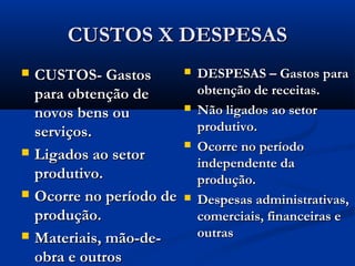 CUSTOS X DESPESASCUSTOS X DESPESAS
 CUSTOS- GastosCUSTOS- Gastos
para obtenção depara obtenção de
novos bens ounovos bens ou
serviços.serviços.
 Ligados ao setorLigados ao setor
produtivo.produtivo.
 Ocorre no período deOcorre no período de
produção.produção.
 Materiais, mão-de-Materiais, mão-de-
obra e outrosobra e outros
 DESPESAS – Gastos paraDESPESAS – Gastos para
obtenção de receitas.obtenção de receitas.
 Não ligados ao setorNão ligados ao setor
produtivo.produtivo.
 Ocorre no períodoOcorre no período
independente daindependente da
produção.produção.
 Despesas administrativas,Despesas administrativas,
comerciais, financeiras ecomerciais, financeiras e
outrasoutras
 