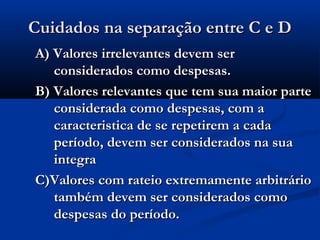 Cuidados na separação entre C e DCuidados na separação entre C e D
A) Valores irrelevantes devem serA) Valores irrelevantes devem ser
considerados como despesas.considerados como despesas.
B) Valores relevantes que tem sua maior parteB) Valores relevantes que tem sua maior parte
considerada como despesas, com aconsiderada como despesas, com a
caracteristica de se repetirem a cadacaracteristica de se repetirem a cada
período, devem ser considerados na suaperíodo, devem ser considerados na sua
integraintegra
C)Valores com rateio extremamente arbitrárioC)Valores com rateio extremamente arbitrário
também devem ser considerados comotambém devem ser considerados como
despesas do período.despesas do período.
 