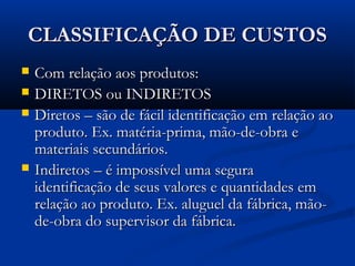 CLASSIFICAÇÃO DE CUSTOSCLASSIFICAÇÃO DE CUSTOS
 Com relação aos produtos:Com relação aos produtos:
 DIRETOS ou INDIRETOSDIRETOS ou INDIRETOS
 Diretos – são de fácil identificação em relação aoDiretos – são de fácil identificação em relação ao
produto. Ex. matéria-prima, mão-de-obra eproduto. Ex. matéria-prima, mão-de-obra e
materiais secundários.materiais secundários.
 Indiretos – é impossível uma seguraIndiretos – é impossível uma segura
identificação de seus valores e quantidades emidentificação de seus valores e quantidades em
relação ao produto. Ex. aluguel da fábrica, mão-relação ao produto. Ex. aluguel da fábrica, mão-
de-obra do supervisor da fábrica.de-obra do supervisor da fábrica.
 